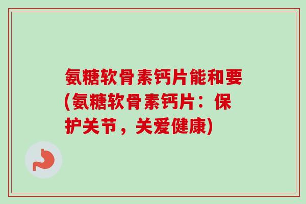 氨糖软骨素钙片能和要(氨糖软骨素钙片：保护关节，关爱健康)