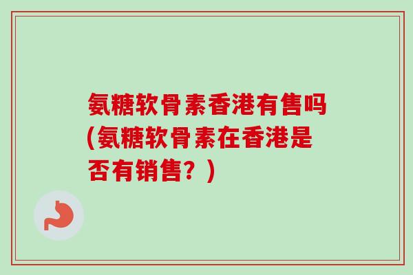 氨糖软骨素香港有售吗(氨糖软骨素在香港是否有销售？)