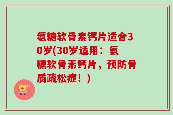 氨糖软骨素钙片适合30岁(30岁适用：氨糖软骨素钙片，预防骨质疏松症！)