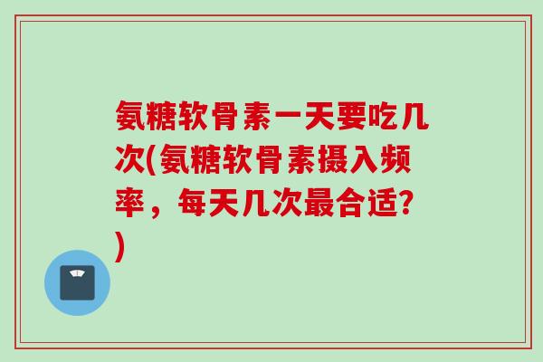 氨糖软骨素一天要吃几次(氨糖软骨素摄入频率，每天几次最合适？)