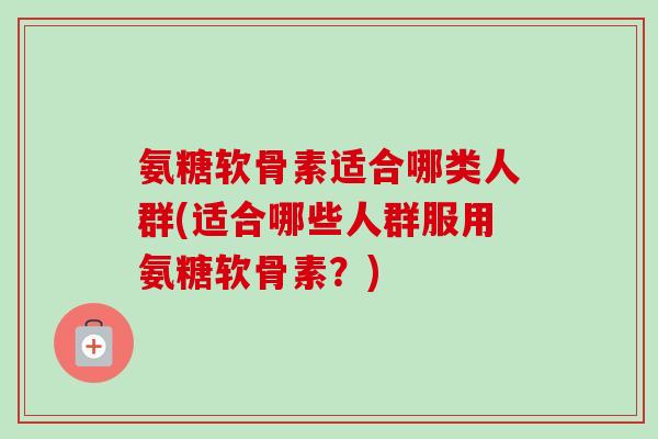 氨糖软骨素适合哪类人群(适合哪些人群服用氨糖软骨素？)