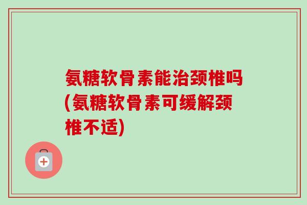 氨糖软骨素能治颈椎吗(氨糖软骨素可缓解颈椎不适)