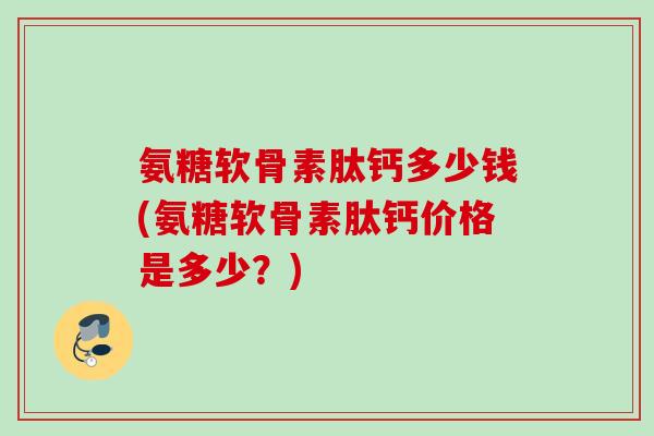 氨糖软骨素肽钙多少钱(氨糖软骨素肽钙价格是多少？)