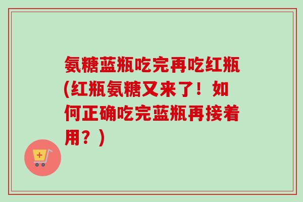 氨糖蓝瓶吃完再吃红瓶(红瓶氨糖又来了！如何正确吃完蓝瓶再接着用？)