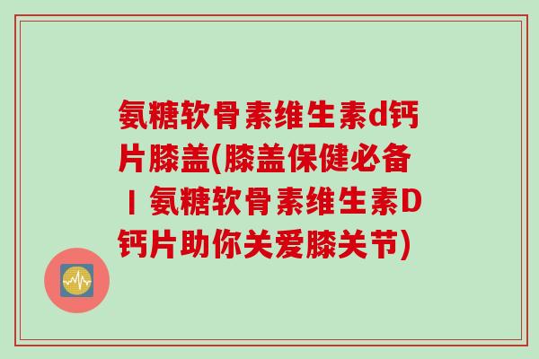 氨糖软骨素维生素d钙片膝盖(膝盖保健必备丨氨糖软骨素维生素D钙片助你关爱膝关节)