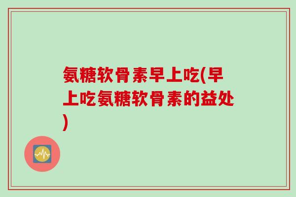 氨糖软骨素早上吃(早上吃氨糖软骨素的益处)