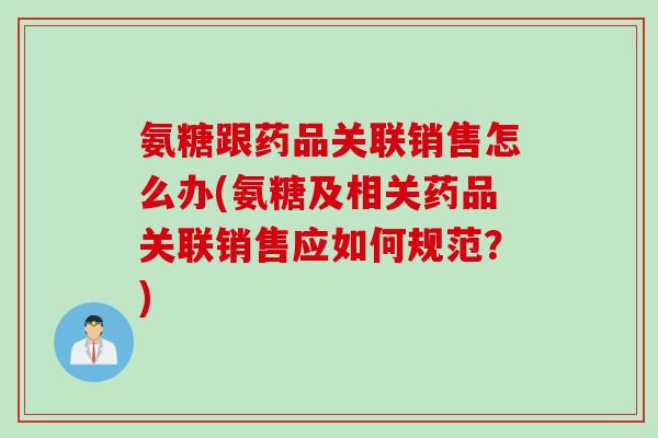 氨糖跟药品关联销售怎么办(氨糖及相关药品关联销售应如何规范？)