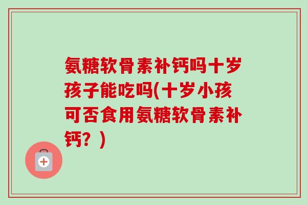 氨糖软骨素补钙吗十岁孩子能吃吗(十岁小孩可否食用氨糖软骨素补钙？)