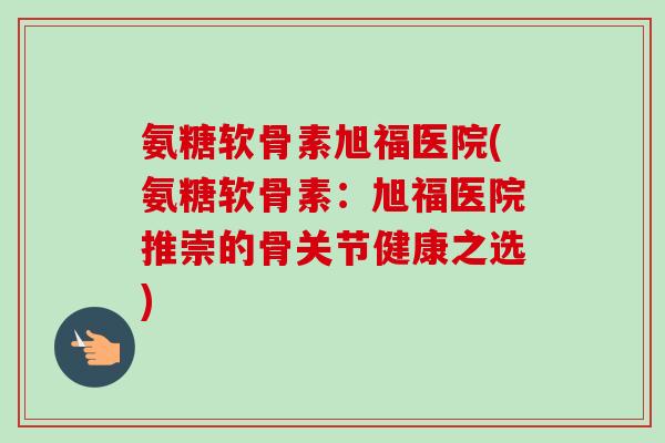 氨糖软骨素旭福医院(氨糖软骨素：旭福医院推崇的骨关节健康之选)
