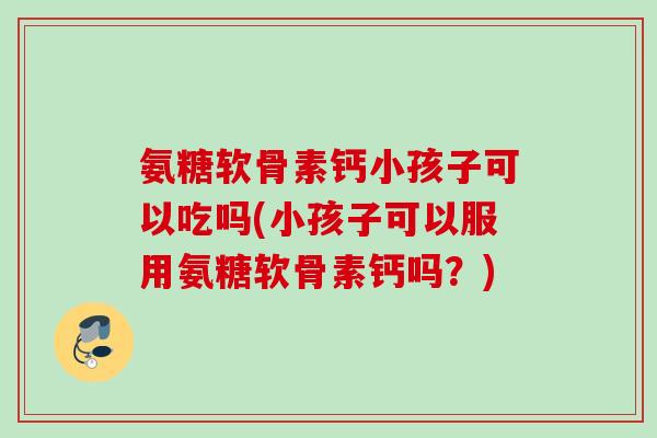 氨糖软骨素钙小孩子可以吃吗(小孩子可以服用氨糖软骨素钙吗？)