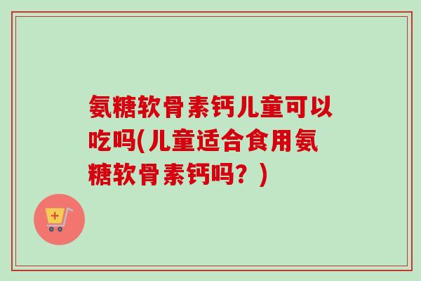 氨糖软骨素钙儿童可以吃吗(儿童适合食用氨糖软骨素钙吗？)