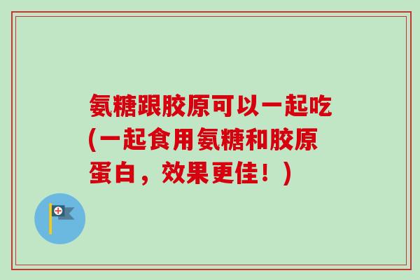 氨糖跟胶原可以一起吃(一起食用氨糖和胶原蛋白，效果更佳！)