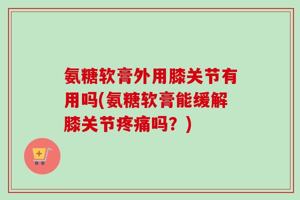 氨糖软膏外用膝关节有用吗(氨糖软膏能缓解膝关节疼痛吗？)