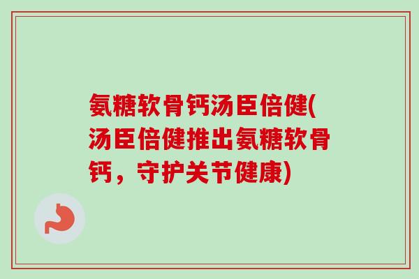 氨糖软骨钙汤臣倍健(汤臣倍健推出氨糖软骨钙，守护关节健康)