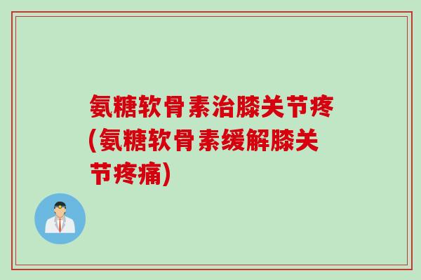 氨糖软骨素治膝关节疼(氨糖软骨素缓解膝关节疼痛)