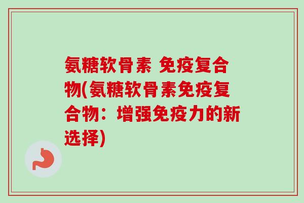 氨糖软骨素 免疫复合物(氨糖软骨素免疫复合物：增强免疫力的新选择)