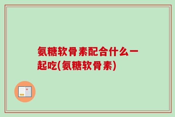 氨糖软骨素配合什么一起吃(氨糖软骨素)