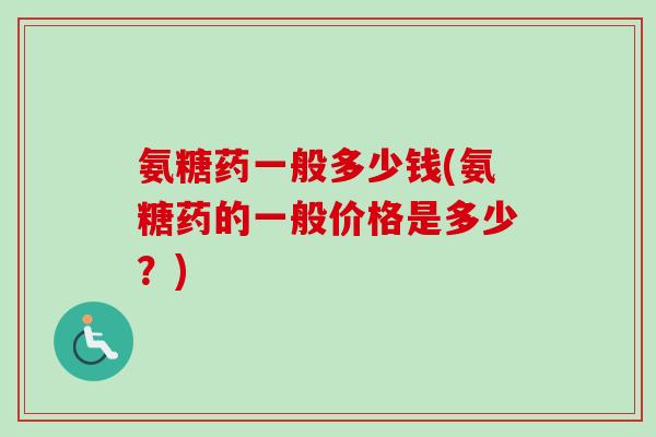 氨糖药一般多少钱(氨糖药的一般价格是多少？)