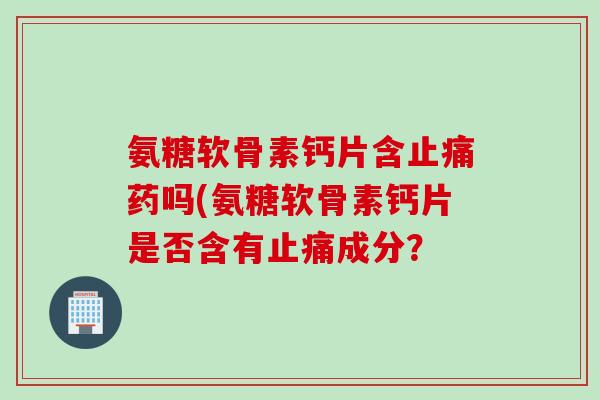 氨糖软骨素钙片含止痛药吗(氨糖软骨素钙片是否含有止痛成分？