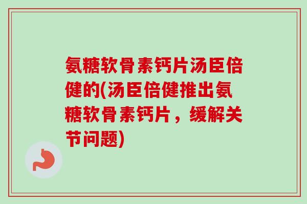 氨糖软骨素钙片汤臣倍健的(汤臣倍健推出氨糖软骨素钙片，缓解关节问题)
