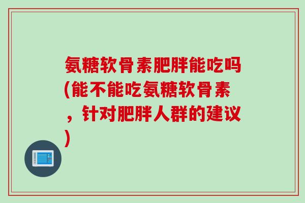 氨糖软骨素肥胖能吃吗(能不能吃氨糖软骨素，针对肥胖人群的建议)