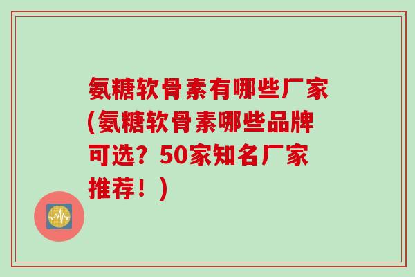氨糖软骨素有哪些厂家(氨糖软骨素哪些品牌可选？50家知名厂家推荐！)