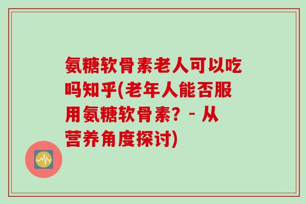 氨糖软骨素老人可以吃吗知乎(老年人能否服用氨糖软骨素？- 从营养角度探讨)