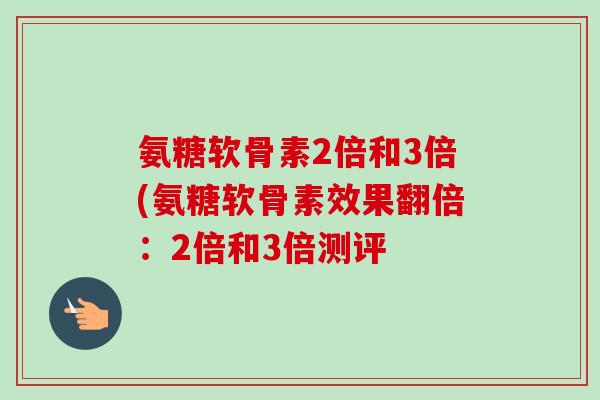 氨糖软骨素2倍和3倍(氨糖软骨素效果翻倍：2倍和3倍测评