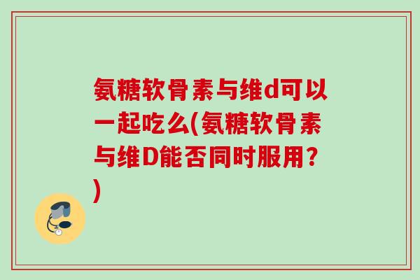 氨糖软骨素与维d可以一起吃么(氨糖软骨素与维D能否同时服用?) 氨糖软骨素与维d可以一起吃么(氨糖软骨素与维D能否同时服用?)
