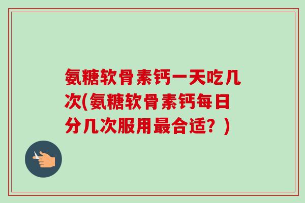 氨糖软骨素钙一天吃几次(氨糖软骨素钙每日分几次服用最合适？)