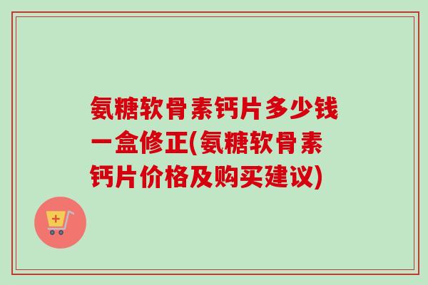 氨糖软骨素钙片多少钱一盒修正(氨糖软骨素钙片价格及购买建议)