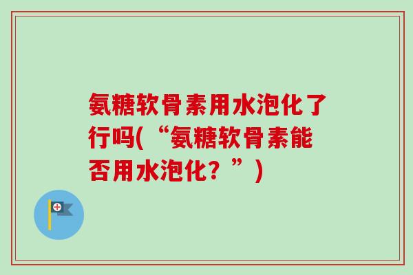 氨糖软骨素用水泡化了行吗(“氨糖软骨素能否用水泡化？”)