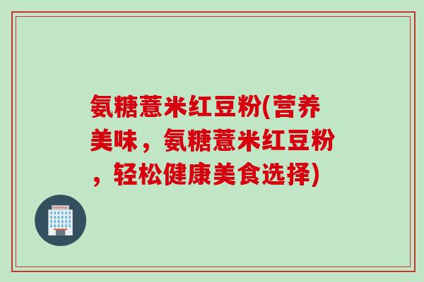 氨糖薏米红豆粉(营养美味，氨糖薏米红豆粉，轻松健康美食选择)