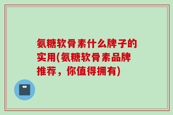 氨糖软骨素什么牌子的实用(氨糖软骨素品牌推荐，你值得拥有)