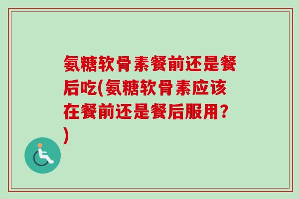 氨糖软骨素餐前还是餐后吃(氨糖软骨素应该在餐前还是餐后服用？)