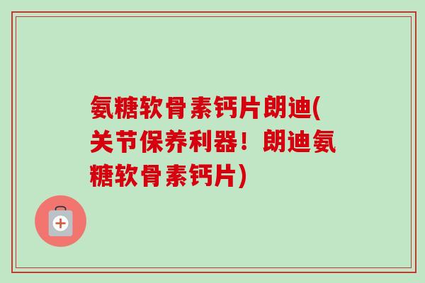 氨糖软骨素钙片朗迪(关节保养利器！朗迪氨糖软骨素钙片)