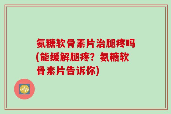氨糖软骨素片治腿疼吗(能缓解腿疼？氨糖软骨素片告诉你)
