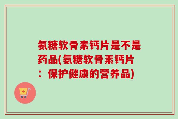 氨糖软骨素钙片是不是药品(氨糖软骨素钙片：保护健康的营养品)