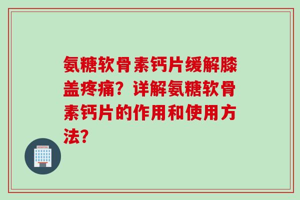 氨糖软骨素钙片缓解膝盖疼痛？详解氨糖软骨素钙片的作用和使用方法？