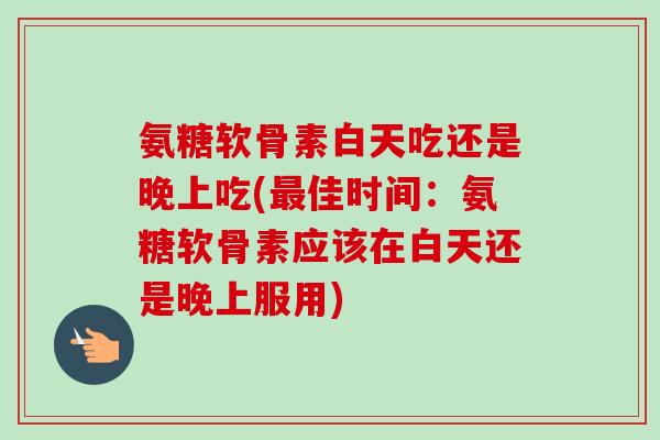 氨糖软骨素白天吃还是晚上吃(佳时间:氨糖软骨素应该在白天还是晚上服用) 氨糖软骨素白天吃还是晚上吃(佳时间:氨糖软骨素应该在白天还是晚上服用)