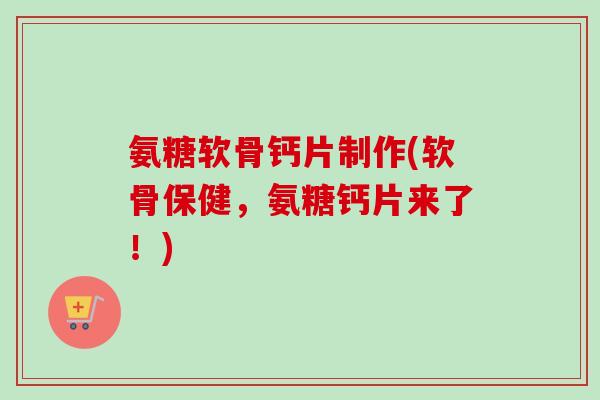 氨糖软骨钙片制作(软骨保健，氨糖钙片来了！)