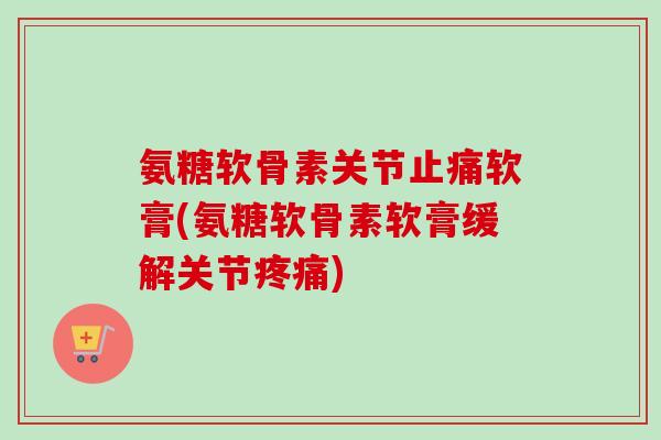 氨糖软骨素关节止痛软膏(氨糖软骨素软膏缓解关节疼痛)