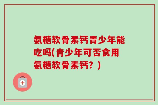 氨糖软骨素钙青少年能吃吗(青少年可否食用氨糖软骨素钙？)
