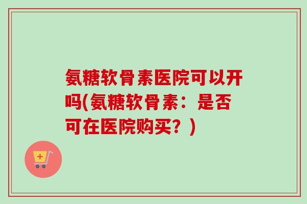 氨糖软骨素医院可以开吗(氨糖软骨素：是否可在医院购买？)