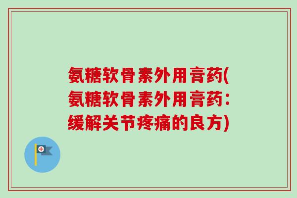 氨糖软骨素外用膏药(氨糖软骨素外用膏药：缓解关节疼痛的良方)