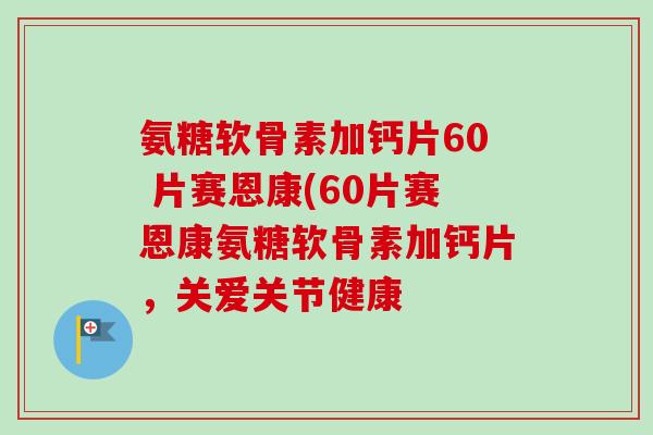 氨糖软骨素加钙片60 片赛恩康(60片赛恩康氨糖软骨素加钙片，关爱关节健康