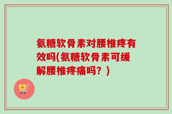 氨糖软骨素对腰椎疼有效吗(氨糖软骨素可缓解腰椎疼痛吗？)