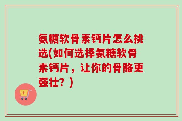 氨糖软骨素钙片怎么挑选(如何选择氨糖软骨素钙片，让你的骨骼更强壮？)