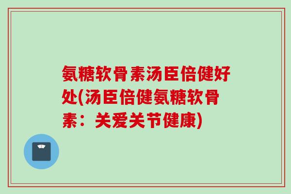 氨糖软骨素汤臣倍健好处(汤臣倍健氨糖软骨素：关爱关节健康)
