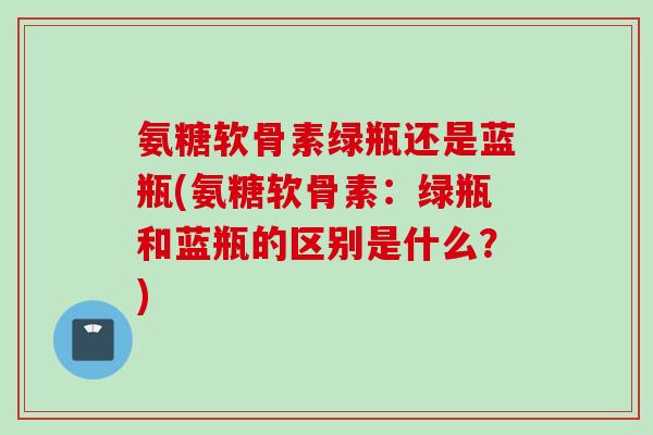 氨糖软骨素绿瓶还是蓝瓶(氨糖软骨素：绿瓶和蓝瓶的区别是什么？)